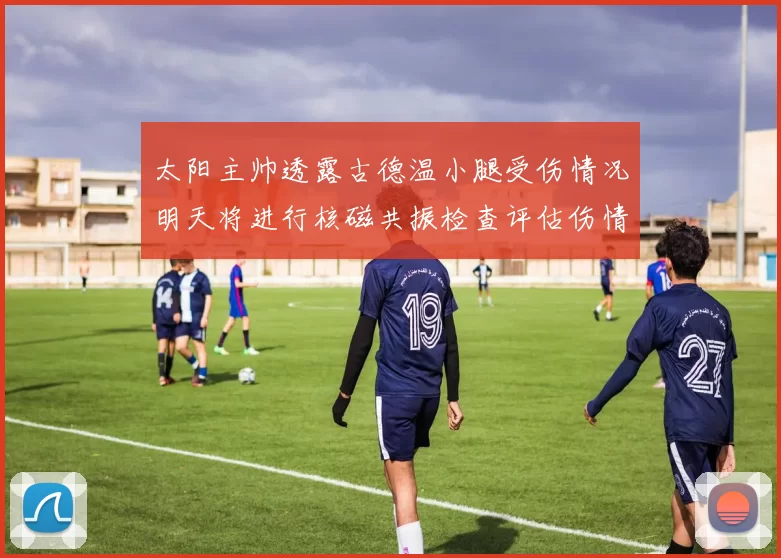 太阳主帅透露古德温小腿受伤情况明天将进行核磁共振检查评估伤情