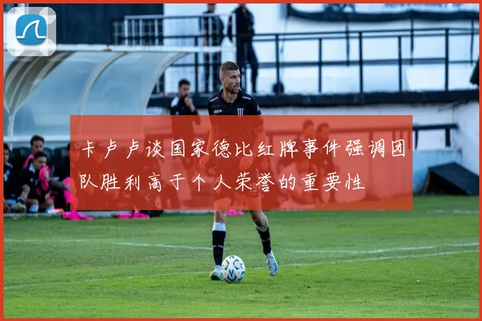 卡卢卢谈国家德比红牌事件强调团队胜利高于个人荣誉的重要性