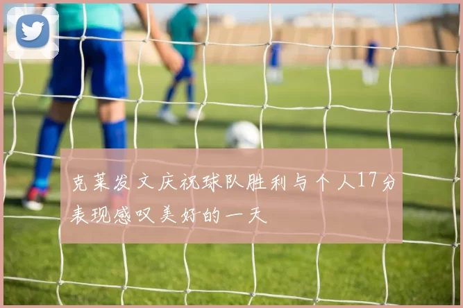 克莱发文庆祝球队胜利与个人17分表现感叹美好的一天