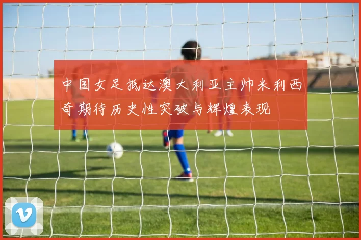中国女足抵达澳大利亚主帅米利西奇期待历史性突破与辉煌表现