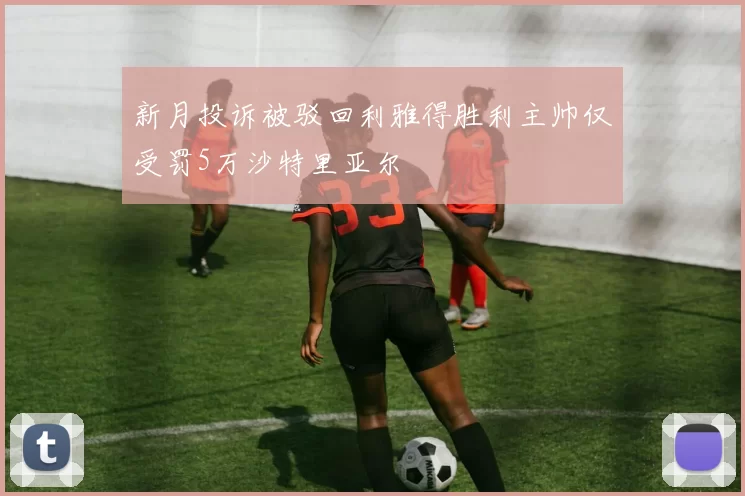新月投诉被驳回利雅得胜利主帅仅受罚5万沙特里亚尔