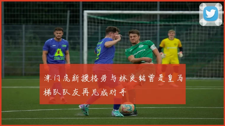 津门虎新援格劳与林良铭曾是皇马梯队队友再见成对手