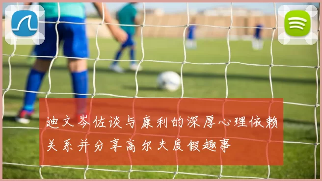 迪文岑佐谈与康利的深厚心理依赖关系并分享高尔夫度假趣事