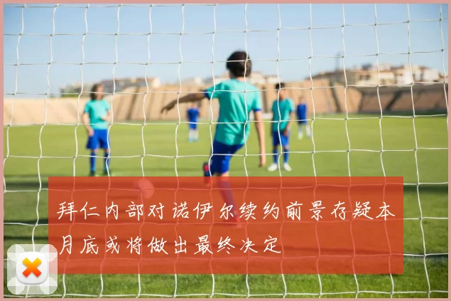拜仁内部对诺伊尔续约前景存疑本月底或将做出最终决定