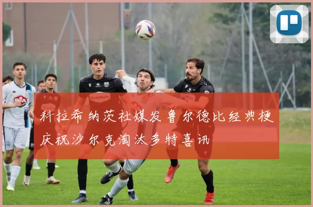 科拉希纳茨社媒发鲁尔德比经典梗庆祝沙尔克淘汰多特喜讯
