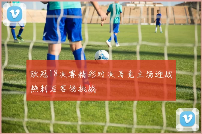 欧冠18决赛精彩对决马竞主场迎战热刺后客场挑战