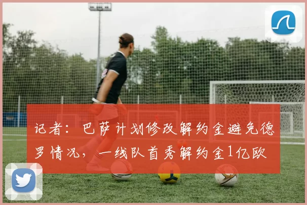 记者：巴萨计划修改解约金避免德罗情况，一线队首秀解约金1亿欧