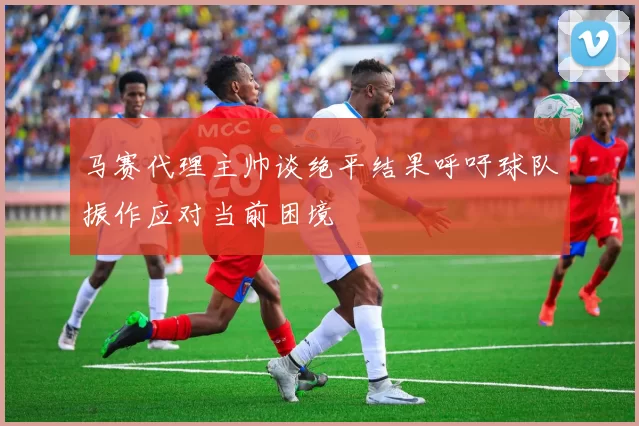 马赛代理主帅谈绝平结果呼吁球队振作应对当前困境