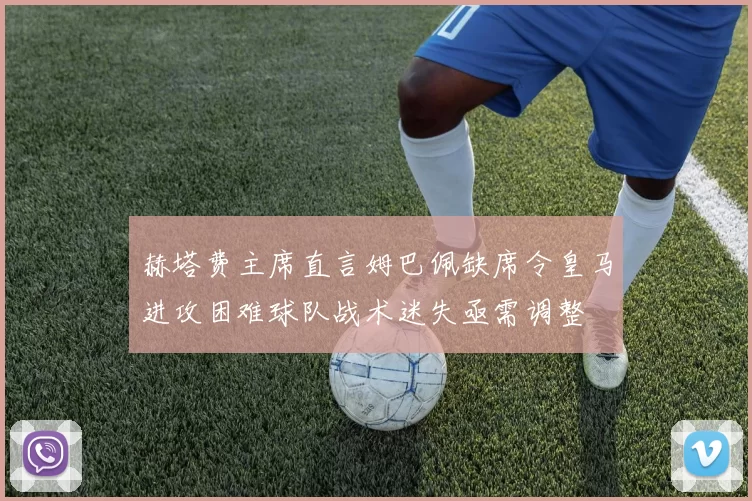 赫塔费主席直言姆巴佩缺席令皇马进攻困难球队战术迷失亟需调整