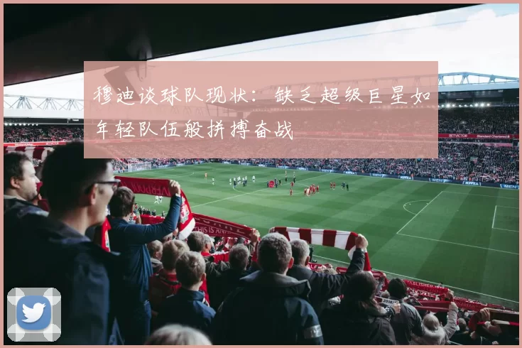 穆迪谈球队现状：缺乏超级巨星如年轻队伍般拼搏奋战