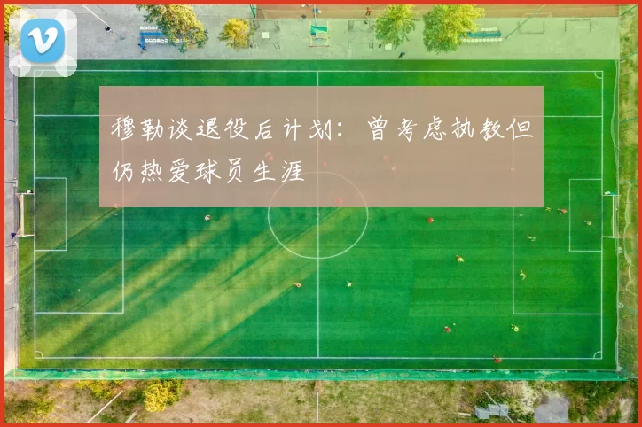 穆勒谈退役后计划：曾考虑执教但仍热爱球员生涯