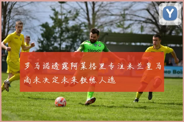 罗马诺透露阿莱格里专注米兰皇马尚未决定未来教练人选