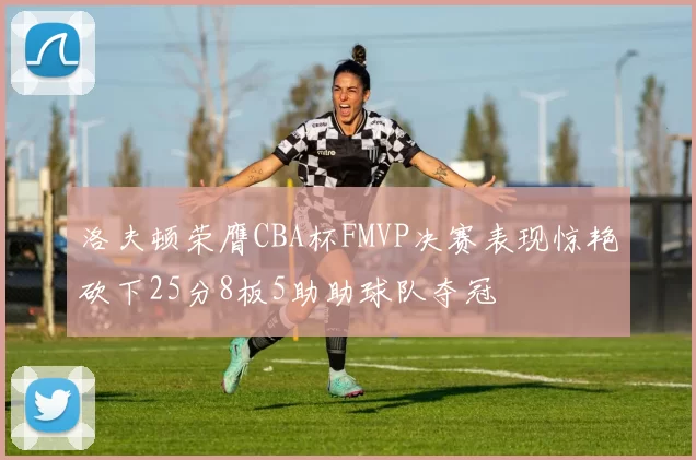 洛夫顿荣膺CBA杯FMVP决赛表现惊艳砍下25分8板5助助球队夺冠