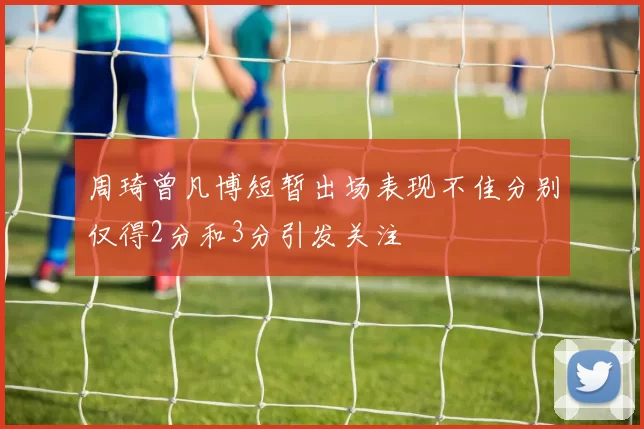 周琦曾凡博短暂出场表现不佳分别仅得2分和3分引发关注