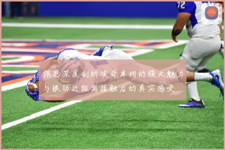 佩恩深度剖析埃奇库姆的强大魅力与狠劲近距离接触后的真实感受