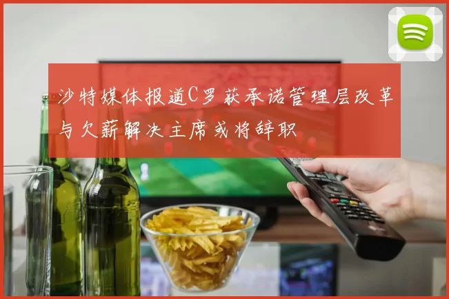 沙特媒体报道C罗获承诺管理层改革与欠薪解决主席或将辞职