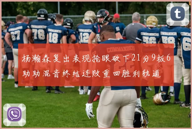 杨瀚森复出表现抢眼砍下21分9板6助助混音终结连败重回胜利轨道