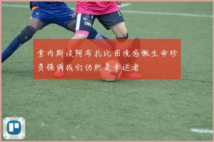 索内斯谈阿布扎比困境感慨生命珍贵强调我们仍然是幸运者