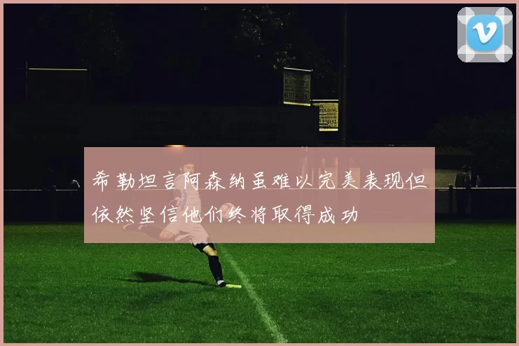 希勒坦言阿森纳虽难以完美表现但依然坚信他们终将取得成功