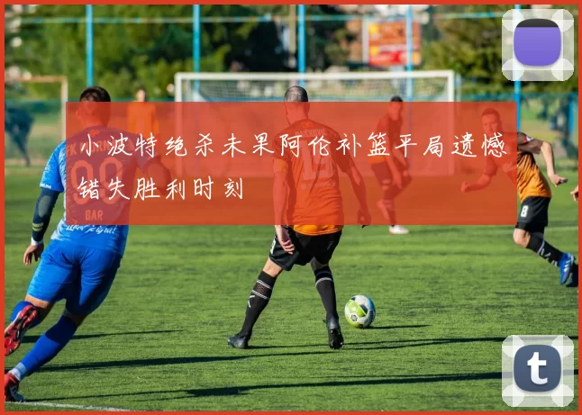 小波特绝杀未果阿伦补篮平局遗憾错失胜利时刻