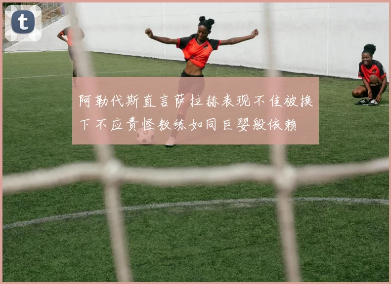 阿勒代斯直言萨拉赫表现不佳被换下不应责怪教练如同巨婴般依赖
