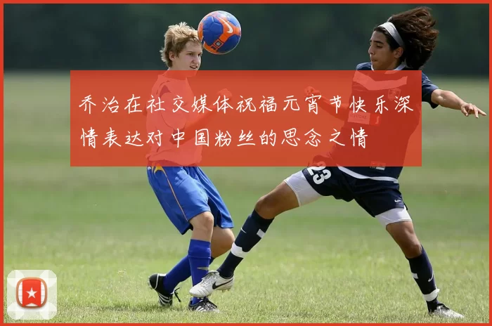 乔治在社交媒体祝福元宵节快乐深情表达对中国粉丝的思念之情