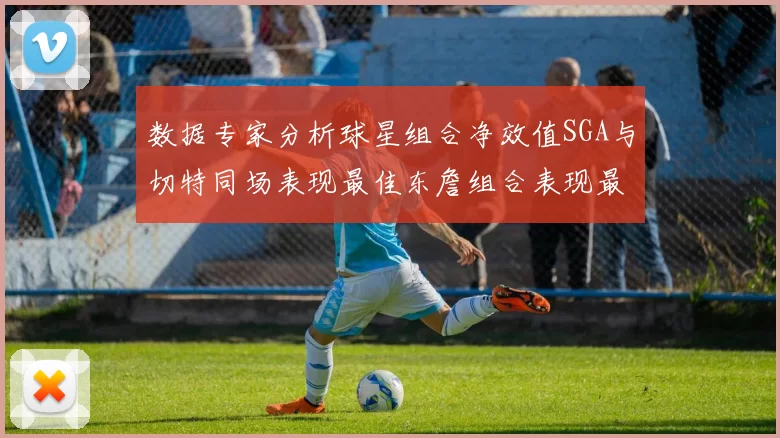 数据专家分析球星组合净效值SGA与切特同场表现最佳东詹组合表现最差