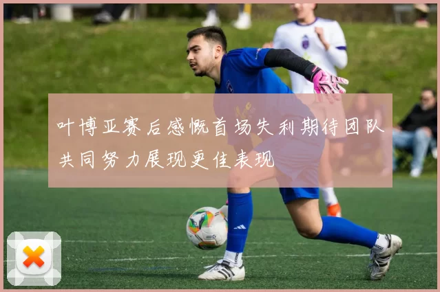 叶博亚赛后感慨首场失利期待团队共同努力展现更佳表现