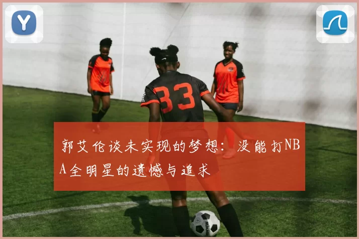 郭艾伦谈未实现的梦想：没能打NBA全明星的遗憾与追求