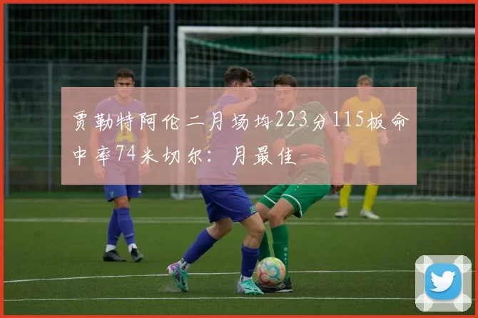 贾勒特阿伦二月场均223分115板命中率74米切尔：月最佳