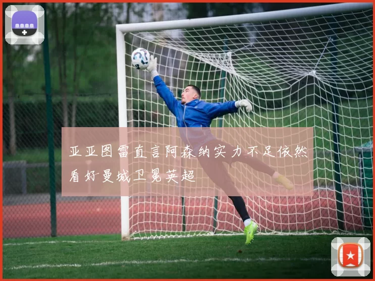 亚亚图雷直言阿森纳实力不足依然看好曼城卫冕英超