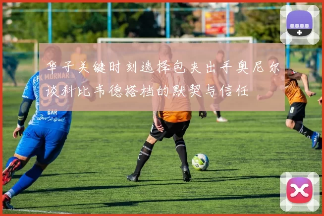 华子关键时刻选择包夹出手奥尼尔谈科比韦德搭档的默契与信任