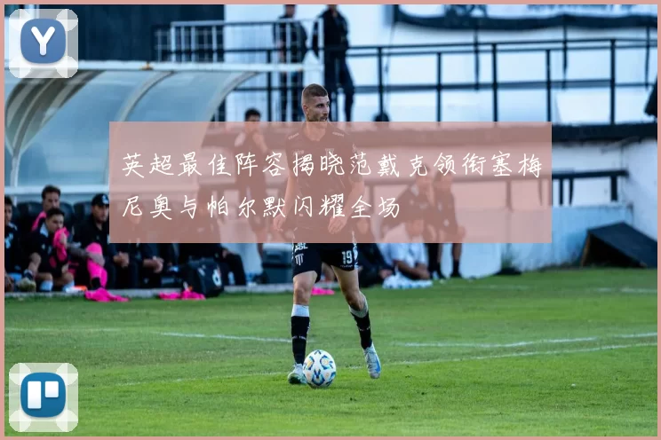 英超最佳阵容揭晓范戴克领衔塞梅尼奥与帕尔默闪耀全场